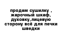 продам сушилку , жарочный шкаф, духовку,лицевую сторону всё для печки шведки